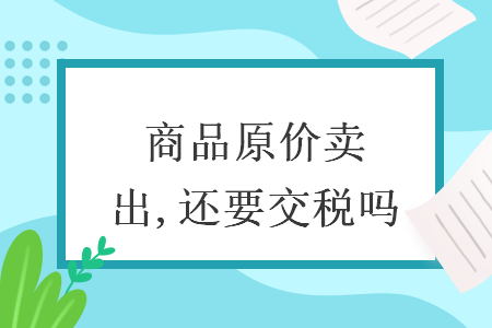 商品原价卖出,还要交税吗