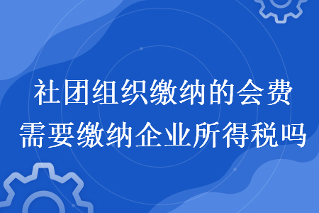 社团组织缴纳的会费需要缴纳企业所得税吗