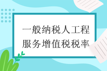 一般纳税人工程服务增值税税率