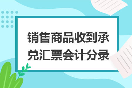 销售商品收到承兑汇票会计分录