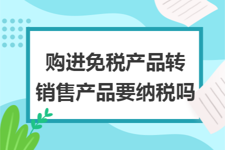 购进免税产品转销售产品要纳税吗