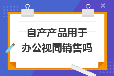 自产产品用于办公视同销售吗