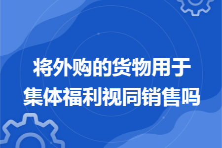 将外购的货物用于集体福利视同销售吗