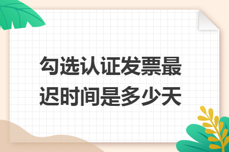 勾选认证发票最迟时间是多少天