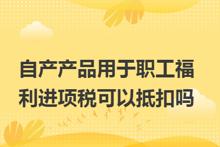 自产产品用于职工福利进项税可以抵扣吗