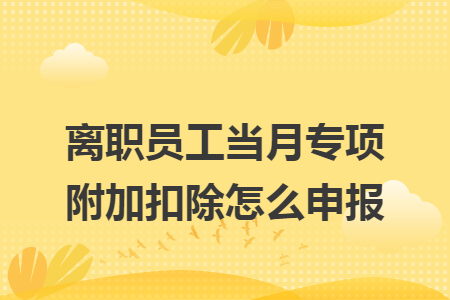 离职员工当月专项附加扣除怎么申报