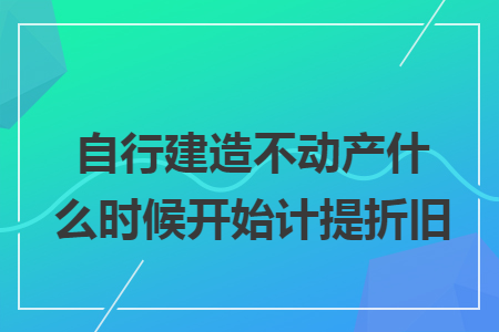 自行建造不动产什么时候开始计提折旧