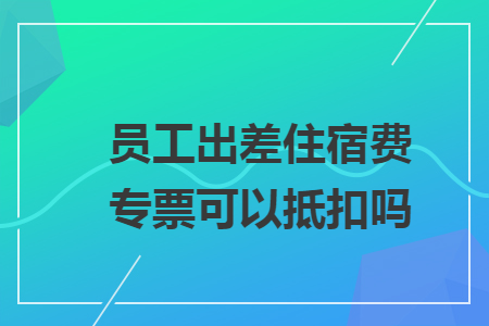 员工出差住宿费专票可以抵扣吗