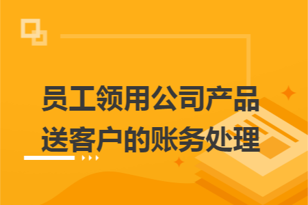 员工领用公司产品送客户的账务处理