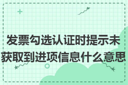 发票勾选认证时提示未获取到进项信息什么意思