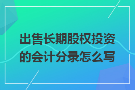 出售长期股权投资的会计分录怎么写