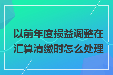 以前年度损益调整在汇算清缴时怎么处理