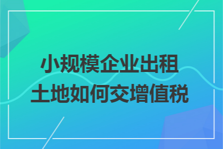 小规模企业出租土地如何交增值税