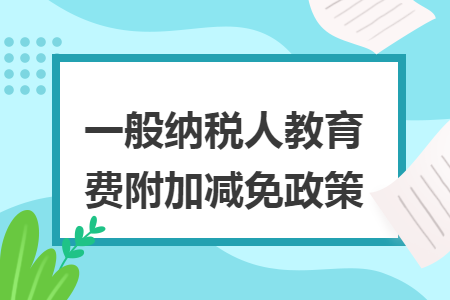 一般纳税人教育费附加减免政策