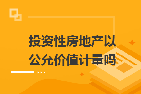 投资性房地产以公允价值计量吗