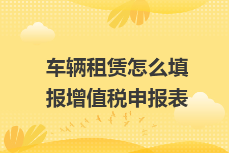 车辆租赁怎么填报增值税申报表