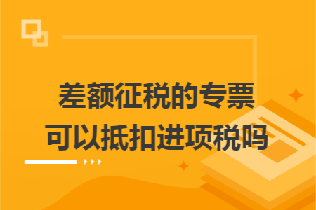 差额征税的专票可以抵扣进项税吗