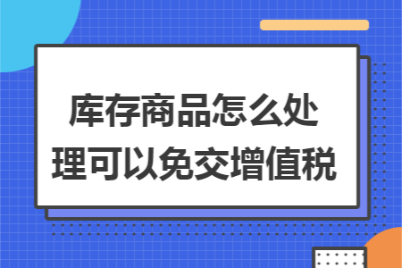 库存商品怎么处理可以免交增值税