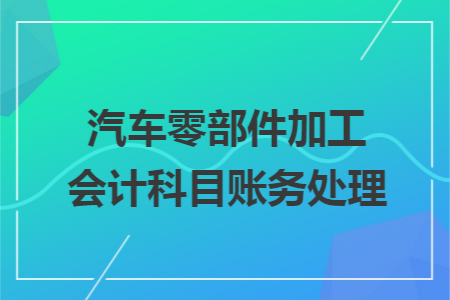 汽车零部件加工会计科目账务处理.