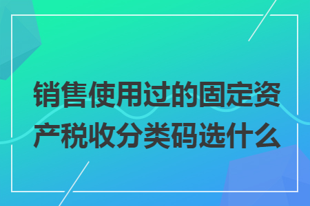 销售使用过的固定资产税收分类码选什么