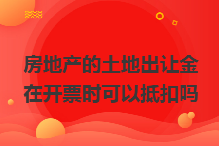 房地产的土地出让金在开票时可以抵扣吗