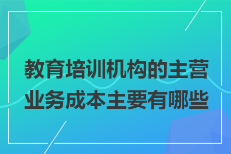 教育培训机构的主营业务成本主要有哪些