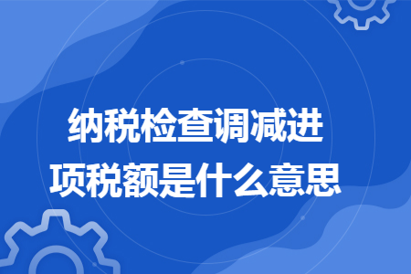 纳税检查调减进项税额是什么意思