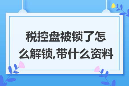 67税控盘被锁了怎么解锁带什么资料