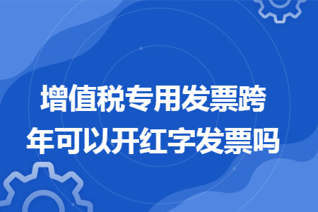 增值税专用发票跨年可以开红字发票吗