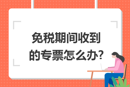 免税期间收到的专票怎么办?