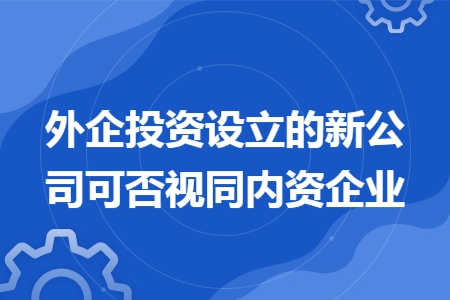 外企投资设立的新公司可否视同内资企业