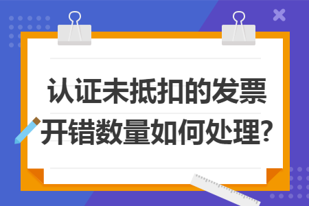 认证未抵扣的发票开错数量如何处理?