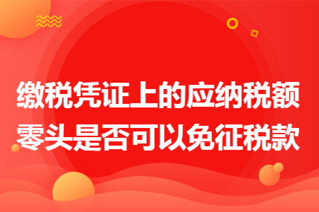 缴税凭证上的应纳税额零头是否可以免征税款