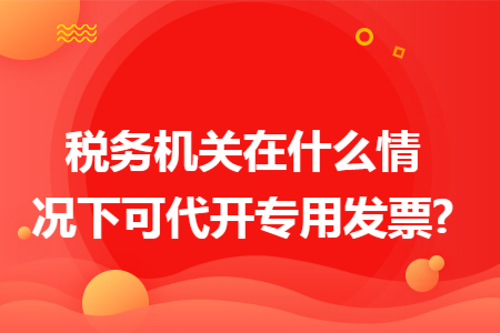 税务机关在什么情况下可代开专用发票?