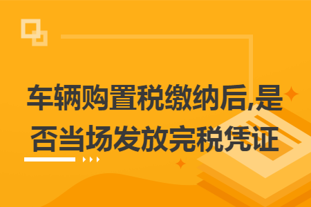 车辆购置税缴纳后,是否当场发放完税凭证