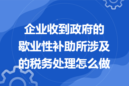 企业收到政府的歇业性补助所涉及的税务处理怎么做