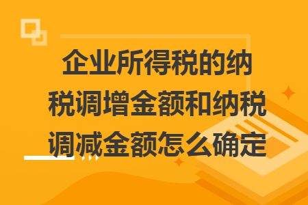 企业所得税的纳税调增金额和纳税调减金额怎么确定