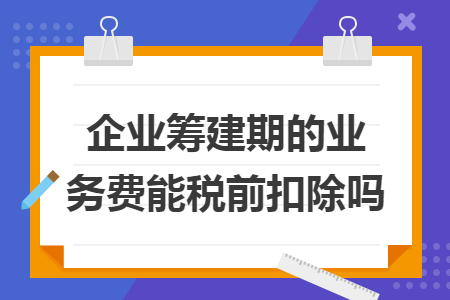 企业筹建期的业务费能税前扣除吗