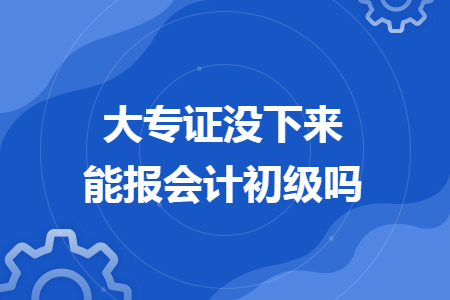 大专证没下来能报会计初级吗