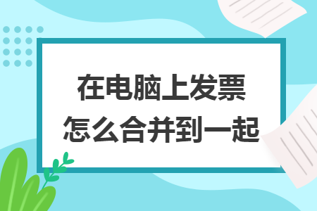 在电脑上发票怎么合并到一起