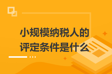 小规模纳税人的评定条件是什么